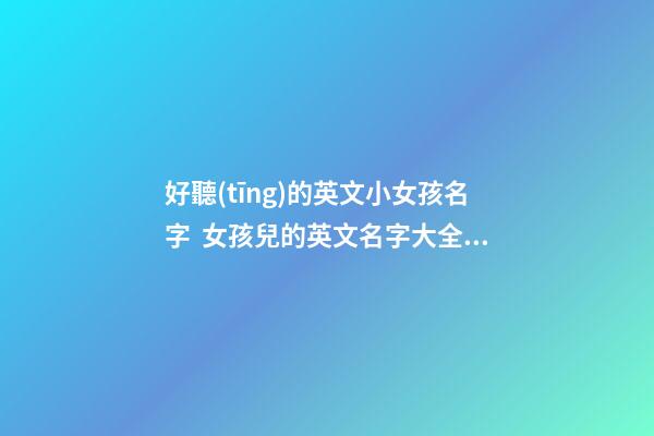 好聽(tīng)的英文小女孩名字  女孩兒的英文名字大全及寓意及讀法